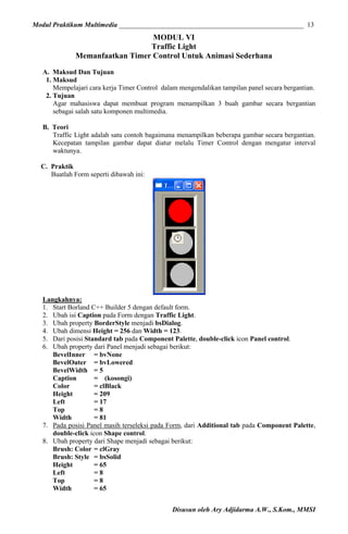 Modul Praktikum Multimedia ______________________________________________________ 13

MODUL VI
Traffic Light
Memanfaatkan Timer Control Untuk Animasi Sederhana
A. Maksud Dan Tujuan
1. Maksud
Mempelajari cara kerja Timer Control dalam mengendalikan tampilan panel secara bergantian.
2. Tujuan
Agar mahasiswa dapat membuat program menampilkan 3 buah gambar secara bergantian
sebagai salah satu komponen multimedia.
B. Teori
Traffic Light adalah satu contoh bagaimana menampilkan beberapa gambar secara bergantian.
Kecepatan tampilan gambar dapat diatur melalu Timer Control dengan mengatur interval
waktunya.
C. Praktik
Buatlah Form seperti dibawah ini:

Langkahnya:
1. Start Borland C++ Builder 5 dengan default form.
2. Ubah isi Caption pada Form dengan Traffic Light.
3. Ubah property BorderStyle menjadi bsDialog.
4. Ubah dimensi Height = 256 dan Width = 123.
5. Dari posisi Standard tab pada Component Palette, double-click icon Panel control.
6. Ubah property dari Panel menjadi sebagai berikut:
BevelInner = bvNone
BevelOuter = bvLowered
BevelWidth = 5
Caption
= (kosongi)
Color
= clBlack
Height
= 209
Left
= 17
Top
=8
Width
= 81
7. Pada posisi Panel masih terseleksi pada Form, dari Additional tab pada Component Palette,
double-click icon Shape control.
8. Ubah property dari Shape menjadi sebagai berikut:
Brush: Color = clGray
Brush: Style = bsSolid
Height
= 65
Left
=8
Top
=8
Width
= 65
Disusun oleh Ary Adjidarma A.W., S.Kom., MMSI

 