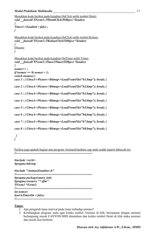 Modul Praktikum Multimedia ______________________________________________________ 17
Masukkan kode berikut pada kejadian OnClick milik tombol Henti:
void __fastcall TForm1::THentiClick(TObject *Sender)
{
Timer1->Enabled = false ;
}
Masukkan kode berikut pada kejadian OnClick milik tombol Keluar:
void __fastcall TForm1::TKeluarClick(TObject *Sender)
{
Close();
}
Masukkan kode berikut pada kejadian OnTimer milik Timer:
void __fastcall TForm1::Timer1Timer(TObject *Sender)
{
nomor++ ;
if (nomor == 9) nomor = 1;
switch (nomor) {
case 1 : { CitraA->Picture->Bitmap->LoadFromFile("h1.bmp"); break; }
case 2 : { CitraA->Picture->Bitmap->LoadFromFile("h2.bmp"); break; }
case 3 : { CitraA->Picture->Bitmap->LoadFromFile("h3.bmp"); break; }
case 4 : { CitraA->Picture->Bitmap->LoadFromFile("h4.bmp"); break; }
case 5 : { CitraA->Picture->Bitmap->LoadFromFile("h5.bmp"); break; }
case 6 : { CitraA->Picture->Bitmap->LoadFromFile("h6.bmp"); break; }
case 7 : { CitraA->Picture->Bitmap->LoadFromFile("h7.bmp"); break; }
case 8 : { CitraA->Picture->Bitmap->LoadFromFile("h8.bmp"); break; }
}
}
Periksa juga apakah bagian atas program AnimasiGambarc.cpp anda sudah seperti dibawah ini:
//--------------------------------------------------------------------------#include <vcl.h>
#pragma hdrstop
#include "AnimasiGambarc.h"
//--------------------------------------------------------------------------#pragma package(smart_init)
#pragma resource "*.dfm"
TForm1 *Form1;
//--------------------------------------------------------------------------int nomor;
bool isTimerOn = false;
//--------------------------------------------------------------------------Tugas:
1. Apa pengaruh lama interval pada timer terhadap animasi?
2. Kembangkan program anda agar ketika tombol Animasi di klik, bersamaan dengan animasi
berlangsung musik CANYON.MID dimainkan dan ketika tombol Henti di klik maka animasi
dan musik ikut berhenti.
Disusun oleh Ary Adjidarma A.W., S.Kom., MMSI

 