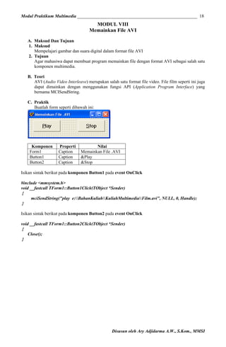 Modul Praktikum Multimedia ______________________________________________________ 18

MODUL VIII
Memainkan File AVI
A. Maksud Dan Tujuan
1. Maksud
Mempelajari gambar dan suara digital dalam format file AVI
2. Tujuan
Agar mahasiwa dapat membuat program memainkan file dengan format AVI sebagai salah satu
komponen multimedia.
B. Teori
AVI (Audio Video Interleave) merupakan salah satu format file video. File film seperti ini juga
dapat dimainkan dengan menggunakan fungsi API (Application Program Interface) yang
bernama MCISendString.
C. Praktik
Buatlah form seperti dibawah ini:

Komponen
Form1
Button1
Button2

Properti
Caption
Caption
Caption

Nilai
Memainkan File .AVI
&Play
&Stop

Isikan sintak berikut pada komponen Button1 pada event OnClick
#include <mmsystem.h>
void __fastcall TForm1::Button1Click(TObject *Sender)
{
mciSendString("play e:BahanKuliahKuliahMultimediaFilm.avi", NULL, 0, Handle);
}
Isikan sintak berikut pada komponen Button2 pada event OnClick
void __fastcall TForm1::Button2Click(TObject *Sender)
{
Close();
}

Disusun oleh Ary Adjidarma A.W., S.Kom., MMSI

 