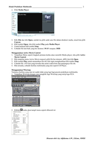 Modul Praktikum Multimedia ______________________________________________________ 2
2. Pilih Media Player

3. Klik File dan klik Open, setelah itu pilih salah satu file dalam direktori media, misal kita pilih
Canyon.
4. Klik tombol Open, lalu klik tombol Play pada Media Player.
5. Untuk berhenti klik tombol Stop.
6. Cobalah file lain baik yang ber ekstensi .WAV maupun .MID
Menggunakan Active Movie Control
1. Tampilkan Menu seperti langkah pertama ketika akan memilih Media player, lalu pilih Active
Movie Control.
2. Bila tampilan menu Active Movie muncul, pilih file ber ekstensi .AVI, lalu klik Open.
3. Klik tombol Play untuk memainkan file tsb, bila ingin menghentikan klik tombol Stop.
4. Cobalah file .AVI lain yang tersedia dan amati waktu/time dan panjangnya file tsb.
5. Bila tersedia, cobalah fasilitas multimedia yang lain seperti CD Player.
Menggunakan WinAmp
Tentunya fasilitas yang satu ini sudah tidak asing lagi bagi peserta praktikum multimedia.
1. Tampilkan WinAmp dengan cara mengklik logo WinAmp yang mirip logo PLN.

2. Kliklah

maka akan tampil menu seperti dibawah ini:

Disusun oleh Ary Adjidarma A.W., S.Kom., MMSI

 