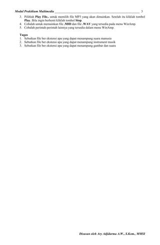Modul Praktikum Multimedia ______________________________________________________ 3
3. Pilihlah Play File.. untuk memilih file MP3 yang akan dimainkan. Setelah itu kliklah tombol
Play. Bila ingin berhenti kliklah tombol Stop.
4. Cobalah untuk memainkan file .MID dan file .WAV yang tersedia pada menu WinAmp.
5. Cobalah perintah-perintah lainnya yang tersedia dalam menu WinAmp.
Tugas
1. Sebutkan file ber ekstensi apa yang dapat menampung suara manusia
2. Sebutkan file ber ekstensi apa yang dapat menampung instrument musik
3. Sebutkan file ber ekstensi apa yang dapat menampung gambar dan suara

Disusun oleh Ary Adjidarma A.W., S.Kom., MMSI

 