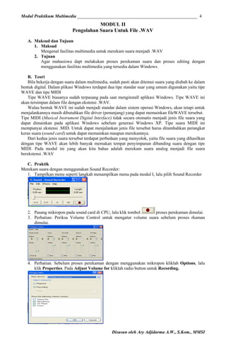 Modul Praktikum Multimedia ______________________________________________________ 4

MODUL II
Pengolahan Suara Untuk File .WAV
A. Maksud dan Tujuan
1. Maksud
Mengenal fasilitas multimedia untuk merekam suara menjadi .WAV
2. Tujuan
Agar mahasiswa dapt melakukan proses perekaman suara dan proses editing dengan
menggunakan fasilitas multimedia yang tersedia dalam Windows.
B. Teori
Bila bekerja dengan suara dalam multimedia, sudah pasti akan ditemui suara yang diubah ke dalam
bentuk digital. Dalam plikasi Windows terdapat dua tipe standar suar yang umum digunakan yaitu tipe
WAVE dan tipe MIDI
Tipe WAVE biasanya sudah terpasang pada saat menginstall aplikasi Windows. Tipe WAVE ini
akan tersimpan dalam file dengan ekstensi .WAV.
Walau bentuk WAVE ini sudah menjadi standar dalam sistem operasi Windows, akan tetapi untuk
menjalankannya masih dibutuhkan file driver (penunjang) yang dapat memainkan fileWAVE tersebut.
Tipe MIDI (Musical Instrument Digital Interface) tidak secara otomatis menjadi jenis file suara yang
dapat dimainkan pada aplikasi Windows sebelum generasi Windows XP. Tipe suara MIDI ini
mempunyai ekstensi .MID. Untuk dapat menjalankan jenis file tersebut harus ditambahkan perangkat
keras suara (sound card) untuk dapat memainkan maupun merekamnya.
Dari kedua jenis suara tersebut terdapat perbedaan yang menyolok, yaitu file suara yang dihasilkan
dengan tipe WAVE akan lebih banyak memakan tempat penyimpanan dibanding suara dengan tipe
MIDI. Pada modul ini yang akan kita bahas adalah merekam suara analog menjadi file suara
berekstensi .WAV
C. Praktik
Merekam suara dengan menggunakan Sound Recorder:
1. Tampilkan menu seperti langkah menampilkan menu pada modul I, lalu pilih Sound Recorder

2. Pasang mikropon pada sound card di CPU, lalu klik tombol
proses perekaman dimulai.
3. Perhatian: Periksa Volume Control untuk mengatur volume suara sebelum proses rkaman
dimulai.

4. Perhatian. Sebelum proses perekaman dengan menggunakan mikropon kliklah Options, lalu
klik Properties. Pada Adjust Volume for kliklah radio button untuk Recording.

Disusun oleh Ary Adjidarma A.W., S.Kom., MMSI

 