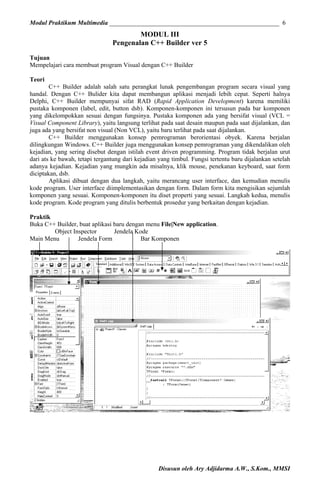 Modul Praktikum Multimedia ______________________________________________________ 6

MODUL III
Pengenalan C++ Builder ver 5
Tujuan
Mempelajari cara membuat program Visual dengan C++ Builder
Teori
C++ Builder adalah salah satu perangkat lunak pengembangan program secara visual yang
handal. Dengan C++ Bulider kita dapat membangun aplikasi menjadi lebih cepat. Seperti halnya
Delphi, C++ Builder mempunyai sifat RAD (Rapid Application Development) karena memiliki
pustaka komponen (label, edit, button dsb). Komponen-komponen ini tersusun pada bar komponen
yang dikelompokkan sesuai dengan fungsinya. Pustaka komponen ada yang bersifat visual (VCL =
Visual Component Library), yaitu langsung terlihat pada saat desain maupun pada saat dijalankan, dan
juga ada yang bersifat non visual (Non VCL), yaitu baru terlihat pada saat dijalankan.
C++ Builder menggunakan konsep pemrograman berorientasi obyek. Karena berjalan
dilingkungan Windows. C++ Builder juga menggunakan konsep pemrograman yang dikendalikan oleh
kejadian, yang sering disebut dengan istilah event driven programming. Program tidak berjalan urut
dari ats ke bawah, tetapi tergantung dari kejadian yang timbul. Fungsi tertentu baru dijalankan setelah
adanya kejadian. Kejadian yang mungkin ada misalnya, klik mouse, penekanan keyboard, saat form
diciptakan, dsb.
Aplikasi dibuat dengan dua langkah, yaitu merancang user interface, dan kemudian menulis
kode program. User interface diimplementasikan dengan form. Dalam form kita mengisikan sejumlah
komponen yang sesuai. Komponen-komponen itu diset properti yang sesuai. Langkah kedua, menulis
kode program. Kode program yang ditulis berbentuk prosedur yang berkaitan dengan kejadian.
Praktik
Buka C++ Builder, buat aplikasi baru dengan menu File|New application.
Object Inspector
Jendela Kode
Main Menu
Jendela Form
Bar Komponen

Disusun oleh Ary Adjidarma A.W., S.Kom., MMSI

 