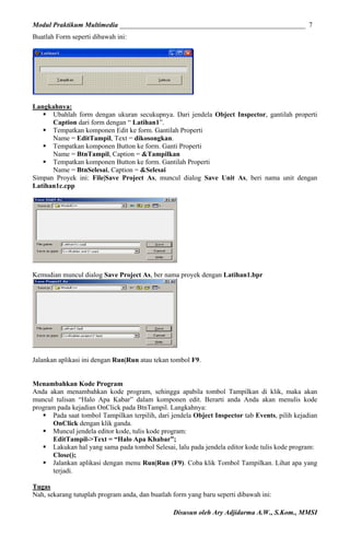 Modul Praktikum Multimedia ______________________________________________________ 7
Buatlah Form seperti dibawah ini:

Langkahnya:
Ubahlah form dengan ukuran secukupnya. Dari jendela Object Inspector, gantilah properti
Caption dari form dengan “ Latihan1”.
Tempatkan komponen Edit ke form. Gantilah Properti
Name = EditTampil, Text = dikosongkan.
Tempatkan komponen Button ke form. Ganti Properti
Name = BtnTampil, Caption = &Tampilkan
Tempatkan komponen Button ke form. Gantilah Properti
Name = BtnSelesai, Caption = &Selesai
Simpan Proyek ini: File|Save Project As, muncul dialog Save Unit As, beri nama unit dengan
Latihan1c.cpp

Kemudian muncul dialog Save Project As, ber nama proyek dengan Latihan1.bpr

Jalankan aplikasi ini dengan Run|Run atau tekan tombol F9.
Menambahkan Kode Program
Anda akan menambahkan kode program, sehingga apabila tombol Tampilkan di klik, maka akan
muncul tulisan “Halo Apa Kabar” dalam komponen edit. Berarti anda Anda akan menulis kode
program pada kejadian OnClick pada BtnTampil. Langkahnya:
Pada saat tombol Tampilkan terpilih, dari jendela Object Inspector tab Events, pilih kejadian
OnClick dengan klik ganda.
Muncul jendela editor kode, tulis kode program:
EditTampil->Text = “Halo Apa Khabar”;
Lakukan hal yang sama pada tombol Selesai, lalu pada jendela editor kode tulis kode program:
Close();
Jalankan aplikasi dengan menu Run|Run (F9). Coba klik Tombol Tampilkan. Lihat apa yang
terjadi.
Tugas
Nah, sekarang tutuplah program anda, dan buatlah form yang baru seperti dibawah ini:
Disusun oleh Ary Adjidarma A.W., S.Kom., MMSI

 