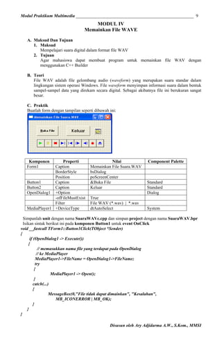 Modul Praktikum Multimedia ______________________________________________________ 9

MODUL IV
Memainkan File WAVE
A. Maksud Dan Tujuan
1. Maksud
Mempelajari suara digital dalam format file WAV
2. Tujuan
Agar mahasiswa dapat membuat program untuk memainkan file WAV dengan
menggunakan C++ Builder
B. Teori
File WAV adalah file gelombang audio (waveform) yang merupakan suara standar dalam
lingkungan sistem operasi Windows. File waveform menyimpan informasi suara dalam bentuk
sampel-sampel data yang direkam secara digital. Sebagai akibatnya file ini berukuran sangat
besar.
C. Praktik
Buatlah form dengan tampilan seperti dibawah ini:

Komponen
Form1

Properti
Caption
BorderStyle
Position
Button1
Caption
Button2
Caption
OpenDialog1 +Option
-ofFileMustExist
Filter
MediaPlayer1 +DeviceType

Nilai
Memainkan File Suara.WAV
bsDialog
poScreenCenter
&Buka File
Keluar
True
File WAV (*.wav) | *.wav
dtAutoSelect

Component Palette

Standard
Standard
Dialog
System

Simpanlah unit dengan nama SuaraWAVc.cpp dan simpan project dengan nama SuaraWAV.bpr
Isikan sintak berikut ini pada komponen Button1 untuk event OnClick
void __fastcall TForm1::Button1Click(TObject *Sender)
{
if (OpenDialog1 -> Execute())
{
// memasukkan nama file yang terdapat pada OpenDialog
// ke MediaPlayer
MediaPlayer1->FileName = OpenDialog1->FileName;
try
{
MediaPlayer1 -> Open();
}
catch(...)
{
MessageBox(0,"File tidak dapat dimainkan", "Kesalahan",
MB_ICONERROR | MB_OK);
}
}
}
Disusun oleh Ary Adjidarma A.W., S.Kom., MMSI

 