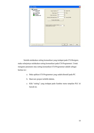 Setelah melakukan setting komunikasi yang terdapat pada CX-Designer,
maka selanjutnya melakukan setting komunikasi pada CX-Programmer. Untuk
mengatur parameter atau setting komunikasi CX-Programmer adalah sebagai
berikut ini :
a. Buka aplikasi CX-Programmer yang sudah diinstall pada PC.
b. Buat new project terlebih dahulu.
c. Klik “setting” yang terdapat pada Gambar menu tampilan PLC di
bawah ini.
13
 