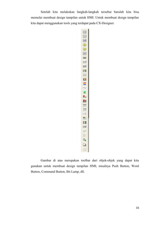 Setelah kita melakukan langkah-langkah tersebut barulah kita bisa
memulai membuat design tampilan untuk HMI. Untuk membuat design tampilan
kita dapat menggunakan tools yang terdapat pada CX-Designer.
Gambar di atas merupakan toolbar dari objek-objek yang dapat kita
gunakan untuk membuat design tampilan HMI, misalnya Push Button, Word
Button, Command Button, Bit Lamp, dll.
16
 