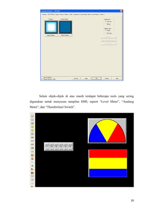 Selain objek-objek di atas masih terdapat beberapa tools yang sering
digunakan untuk menyusun tampilan HMI, seperti “Level Meter”, “Analaog
Meter”, dan “Thumbwheel Switch”.
20
 
