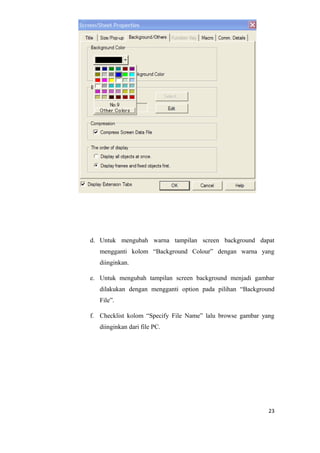 d. Untuk mengubah warna tampilan screen background dapat
mengganti kolom “Background Colour” dengan warna yang
diinginkan.
e. Untuk mengubah tampilan screen background menjadi gambar
dilakukan dengan mengganti option pada pilihan “Background
File”.
f. Checklist kolom “Specify File Name” lalu browse gambar yang
diinginkan dari file PC.
23
 