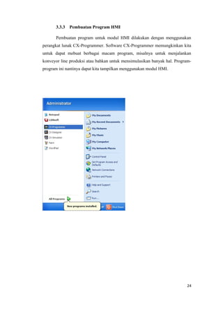 3.3.3 Pembuatan Program HMI
Pembuatan program untuk modul HMI dilakukan dengan menggunakan
perangkat lunak CX-Programmer. Software CX-Programmer memungkinkan kita
untuk dapat mebuat berbagai macam program, misalnya untuk menjalankan
konveyor line produksi atau bahkan untuk mensimulasikan banyak hal. Program-
program ini nantinya dapat kita tampilkan menggunakan modul HMI.
24
 