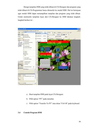 Design tampilan HMI yang telah dibuat di CX-Designer dan program yang
telah dibuat di CX-Programmer harus ditransfer ke modul HMI. Hal ini bertujuan
agar modul HMI dapat menampilkan tampilan dan program yang telah dibuat.
Untuk mentrasfer tampilan layar dari CX-Designer ke HMI lakukan langkah-
langkah berikut ini :
a. Buat tampilan HMI pada layar CX-Designer.
b. Pilih option “PT” pada menubar.
c. Pilih option “Transfer To PT” atau tekan “Ctrl+B” pada keyboard.
3.4 Contoh Program HMI
26
 