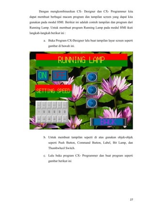 Dengan mengkombinasikan CX- Designer dan CX- Programmer kita
dapat membuat berbagai macam program dan tampilan screen yang dapat kita
gunakan pada modul HMI. Berikut ini adalah contoh tampilan dan program dari
Running Lamp. Untuk membuat program Running Lamp pada modul HMI ikuti
langkah-langkah berikut ini :
a. Buka Program CX-Designer lalu buat tampilan layar screen seperti
gambar di bawah ini.
b. Untuk membuat tampilan seperti di atas gunakan objek-objek
seperti Push Button, Command Button, Label, Bit Lamp, dan
Thumbwheel Switch.
c. Lalu buka program CX- Programmer dan buat program seperti
gambar berikut ini
27
 