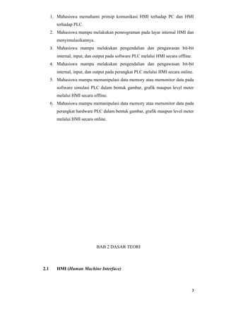 1. Mahasiswa memahami prinsip komunikasi HMI terhadap PC dan HMI
terhadap PLC.
2. Mahasiswa mampu melakukan pemrograman pada layar internal HMI dan
menyimulasikannya.
3. Mahasiswa mampu melakukan pengendalian dan pengawasan bit-bit
internal, input, dan output pada software PLC melalui HMI secara offline.
4. Mahasiswa mampu melakukan pengendalian dan pengawasan bit-bit
internal, input, dan output pada perangkat PLC melalui HMI secara online.
5. Mahasiswa mampu memanipulasi data memory atau memonitor data pada
software simulasi PLC dalam bentuk gambar, grafik maupun level meter
melalui HMI secara offline.
6. Mahasiswa mampu memanipulasi data memory atau memonitor data pada
perangkat hardware PLC dalam bentuk gambar, grafik maupun level meter
melalui HMI secara online.
BAB 2 DASAR TEORI
2.1 HMI (Human Machine Interface)
3
 