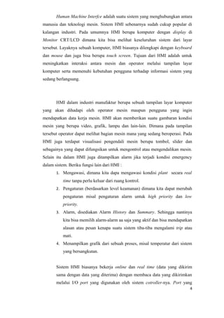 Human Machine Interfce adalah suatu sistem yang menghubungkan antara
manusia dan teknologi mesin. Sistem HMI sebenarnya sudah cukup popular di
kalangan industri. Pada umumnya HMI berupa komputer dengan display di
Monitor CRT/LCD dimana kita bisa melihat keseluruhan sistem dari layar
tersebut. Layaknya sebuah komputer, HMI biasanya dilengkapi dengan keyboard
dan mouse dan juga bisa berupa touch screen. Tujuan dari HMI adalah untuk
meningkatkan interaksi antara mesin dan operator melalui tampilan layar
komputer serta memenuhi kebutuhan pengguna terhadap informasi sistem yang
sedang berlangsung.
HMI dalam industri manufaktur berupa sebuah tampilan layar komputer
yang akan dihadapi oleh operator mesin maupun pengguna yang ingin
mendapatkan data kerja mesin. HMI akan memberikan suatu gambaran kondisi
mesin yang berupa video, grafik, lampu dan lain-lain. Dimana pada tampilan
tersebut operator dapat melihat bagian mesin mana yang sedang beroperasi. Pada
HMI juga terdapat visualisasi pengendali mesin berupa tombol, slider dan
sebagainya yang dapat difungsikan untuk mengontrol atau mengendalikan mesin.
Selain itu dalam HMI juga ditampilkan alarm jika terjadi kondisi emergency
dalam sistem. Beriku fungsi lain dari HMI :
1. Mengawasi, dimana kita dapa mengawasi kondisi plant secara real
time tanpa perlu keluar dari ruang kontrol.
2. Pengaturan (berdasarkan level keamanan) dimana kita dapat merubah
pengaturan misal pengaturan alarm untuk high priority dan low
priority.
3. Alarm, disediakan Alarm History dan Summary. Sehingga nantinya
kita bisa memilih alarm-alarm aa saja yang aktif dan bisa mendapatkan
alasan atau pesan kenapa suatu sistem tiba-tiba mengalami trip atau
mati.
4. Menampilkan grafik dari sebuah proses, misal temperatur dari sistem
yang bersangkutan.
Sistem HMI biasanya bekerja online dan real time (data yang dikirim
sama dengan data yang diterima) dengan membaca data yang dikirimkan
melalui I/O port yang digunakan oleh sistem cotroller-nya. Port yang
4
 