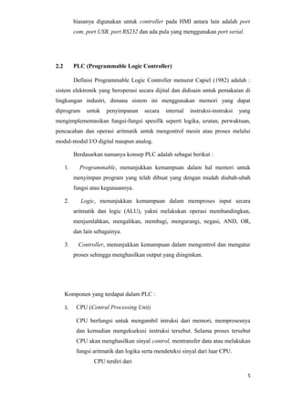 biasanya digunakan untuk controller pada HMI antara lain adalah port
com, port USB, port RS232 dan ada pula yang menggunakan port serial.
2.2 PLC (Programmable Logic Controller)
Definisi Programmable Logic Controller menurut Capiel (1982) adalah :
sistem elektronik yang beroperasi secara dijital dan didisain untuk pemakaian di
lingkungan industri, dimana sistem ini menggunakan memori yang dapat
diprogram untuk penyimpanan secara internal instruksi-instruksi yang
mengimplementasikan fungsi-fungsi spesifik seperti logika, urutan, perwaktuan,
pencacahan dan operasi aritmatik untuk mengontrol mesin atau proses melalui
modul-modul I/O digital maupun analog.
Berdasarkan namanya konsep PLC adalah sebagai berikut :
1. Programmable, menunjukkan kemampuan dalam hal memori untuk
menyimpan program yang telah dibuat yang dengan mudah diubah-ubah
fungsi atau kegunaannya.
2. Logic, menunjukkan kemampuan dalam memproses input secara
aritmatik dan logic (ALU), yakni melakukan operasi membandingkan,
menjumlahkan, mengalikan, membagi, mengurangi, negasi, AND, OR,
dan lain sebagainya.
3. Controller, menunjukkan kemampuan dalam mengontrol dan mengatur
proses sehingga menghasilkan output yang diinginkan.
Komponen yang terdapat dalam PLC :
1. CPU (Central Processing Unit)
CPU berfungsi untuk mengambil intruksi dari memori, memprosesnya
dan kemudian mengeksekusi instruksi tersebut. Selama proses tersebut
CPU akan menghasilkan sinyal control, mentransfer data atau melakukan
fungsi aritmatik dan logika serta mendeteksi sinyal dari luar CPU.
CPU terdiri dari
5
 
