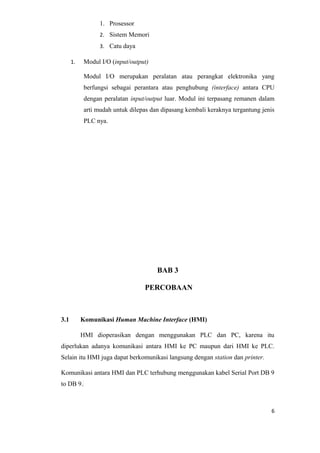 1. Prosessor
2. Sistem Memori
3. Catu daya
1. Modul I/O (input/output)
Modul I/O merupakan peralatan atau perangkat elektronika yang
berfungsi sebagai perantara atau penghubung (interface) antara CPU
dengan peralatan input/output luar. Modul ini terpasang remanen dalam
arti mudah untuk dilepas dan dipasang kembali keraknya tergantung jenis
PLC nya.
BAB 3
PERCOBAAN
3.1 Komunikasi Human Machine Interface (HMI)
HMI dioperasikan dengan menggunakan PLC dan PC, karena itu
diperlukan adanya komunikasi antara HMI ke PC maupun dari HMI ke PLC.
Selain itu HMI juga dapat berkomunikasi langsung dengan station dan printer.
Komunikasi antara HMI dan PLC terhubung menggunakan kabel Serial Port DB 9
to DB 9.
6
 