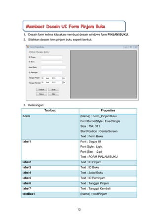 13
1. Desain form kelima kita akan membuat desain windows form PINJAM BUKU.
2. Silahkan desain form pinjam buku seperti berikut.
3. Keterangan:
Toolbox Properties
Form (Name) : Form_PinjamBuku
FormBorderStyle : FixedSingle
Size : 754; 371
StartPosition : CenterScreen
Text : Form Buku
label1 Font : Segoe UI
Font Style : Light
Font Size : 12 pt
Text : FORM PINJAM BUKU
label2 Text : ID Pinjam
label3 Text : ID Buku
label4 Text : Judul Buku
label5 Text : ID Peminjam
label6 Text : Tanggal Pinjam
label7 Text : Tanggal Kembali
textBox1 (Name) : txtIdPinjam
 