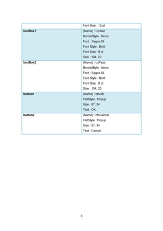 3
Font Size : 12 pt
textBox1 (Name) : txtUser
BorderStyle : None
Font : Segoe UI
Font Style : Bold
Font Size : 8 pt
Size : 134; 20
textBox2 (Name) : txtPass
BorderStyle : None
Font : Segoe UI
Font Style : Bold
Font Size : 8 pt
Size : 134; 20
button1 (Name) : btnOK
FlatStyle : Popup
Size : 97; 34
Text : OK
button2 (Name) : btnCancel
FlatStyle : Popup
Size : 97; 34
Text : Cancel
 