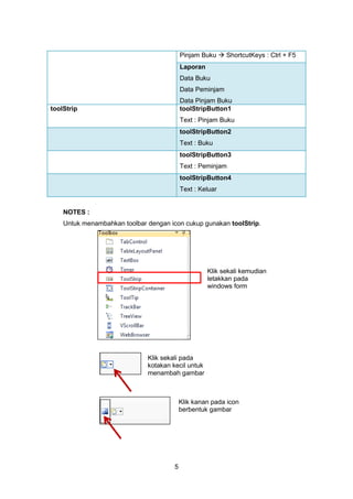 5
Pinjam Buku  ShortcutKeys : Ctrl + F5
Laporan
Data Buku
Data Peminjam
Data Pinjam Buku
toolStrip toolStripButton1
Text : Pinjam Buku
toolStripButton2
Text : Buku
toolStripButton3
Text : Peminjam
toolStripButton4
Text : Keluar
NOTES :
Untuk menambahkan toolbar dengan icon cukup gunakan toolStrip.
Klik sekali kemudian
letakkan pada
windows form
Klik sekali pada
kotakan kecil untuk
menambah gambar
Klik kanan pada icon
berbentuk gambar
 