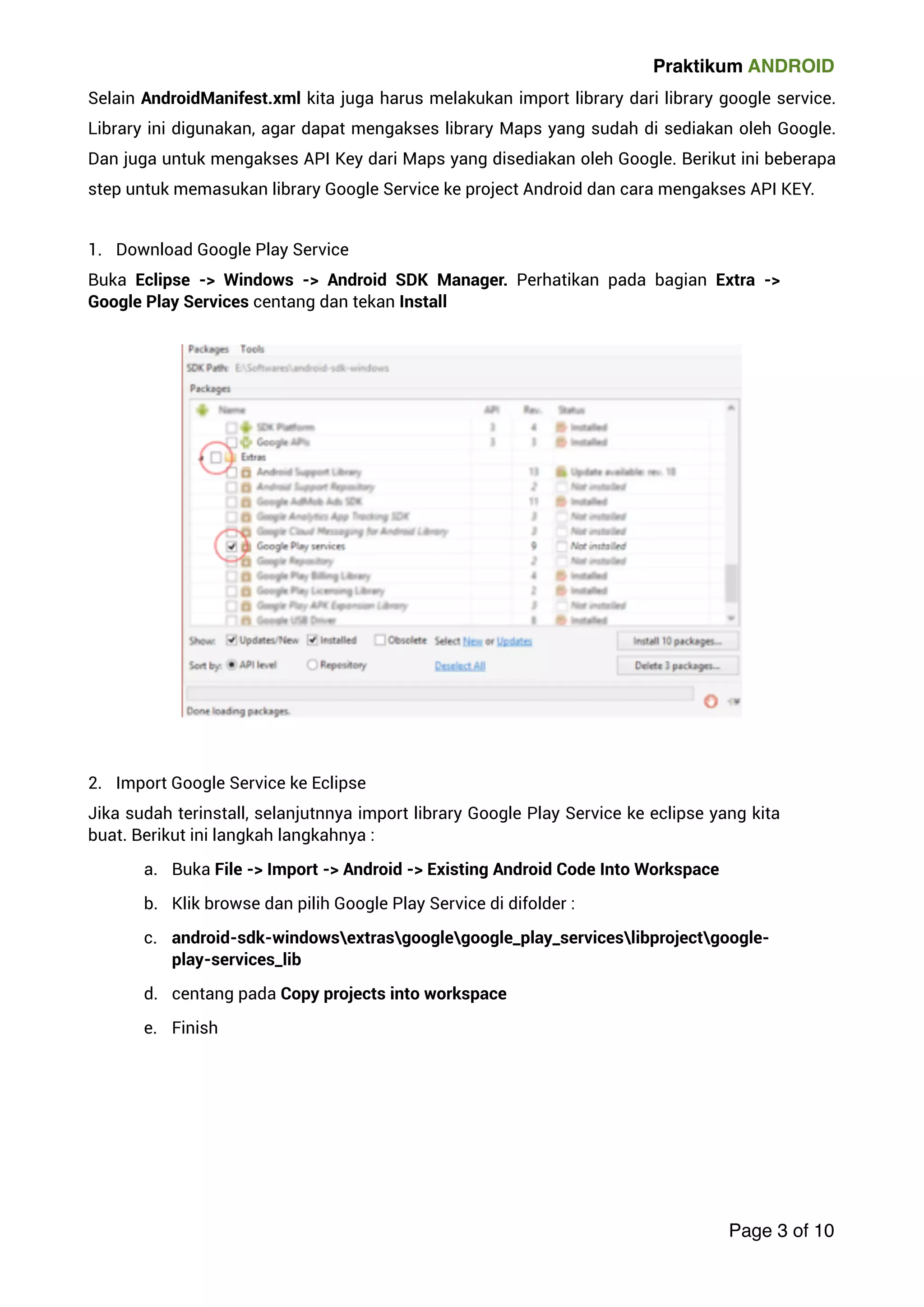 Praktikum ANDROID 
Selain AndroidManifest.xml kita juga harus melakukan import library dari library google service. 
Library ini digunakan, agar dapat mengakses library Maps yang sudah di sediakan oleh Google. 
Dan juga untuk mengakses API Key dari Maps yang disediakan oleh Google. Berikut ini beberapa 
step untuk memasukan library Google Service ke project Android dan cara mengakses API KEY. 
! 
1. Download Google Play Service 
Buka Eclipse - Windows - Android SDK Manager. Perhatikan pada bagian Extra - 
Google Play Services centang dan tekan Install 
! 
2. Import Google Service ke Eclipse 
Jika sudah terinstall, selanjutnnya import library Google Play Service ke eclipse yang kita 
buat. Berikut ini langkah langkahnya : 
a. Buka File - Import - Android - Existing Android Code Into Workspace 
b. Klik browse dan pilih Google Play Service di difolder : 
c. android-sdk-windowsextrasgooglegoogle_play_serviceslibprojectgoogle-play- 
services_lib 
d. centang pada Copy projects into workspace 
e. Finish 
! 
Page 3 of 10 
 
