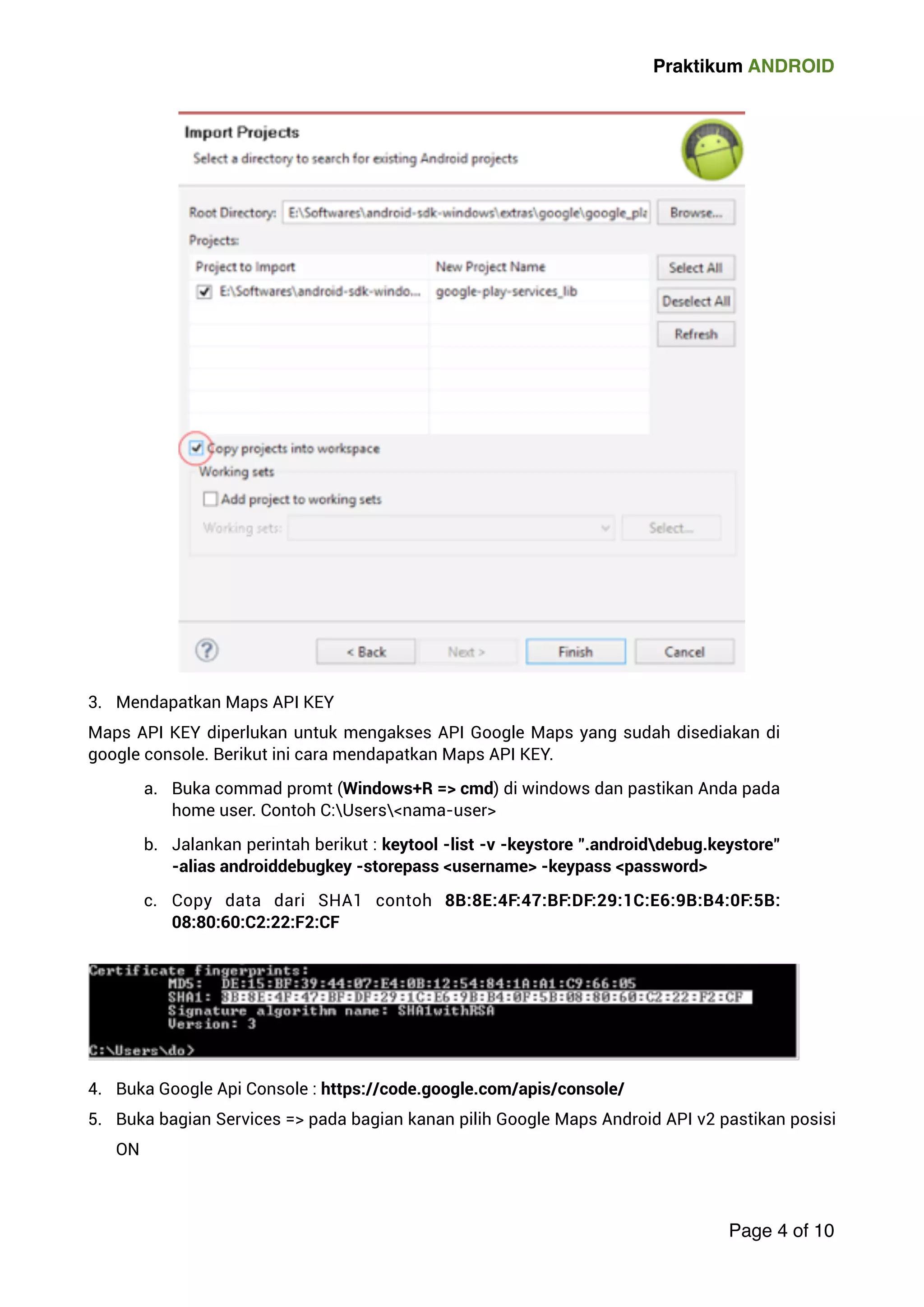 Praktikum ANDROID 
3. Mendapatkan Maps API KEY 
Maps API KEY diperlukan untuk mengakses API Google Maps yang sudah disediakan di 
google console. Berikut ini cara mendapatkan Maps API KEY. 
a. Buka commad promt (Windows+R = cmd) di windows dan pastikan Anda pada 
home user. Contoh C:Usersnama-user 
b. Jalankan perintah berikut : keytool -list -v -keystore .androiddebug.keystore 
-alias androiddebugkey -storepass username -keypass password 
c. Copy data dari SHA1 contoh 8B:8E:4F:47:BF:DF:29:1C:E6:9B:B4:0F:5B: 
08:80:60:C2:22:F2:CF 
4. Buka Google Api Console : https://code.google.com/apis/console/ 
5. Buka bagian Services = pada bagian kanan pilih Google Maps Android API v2 pastikan posisi 
ON 
Page 4 of 10 
 