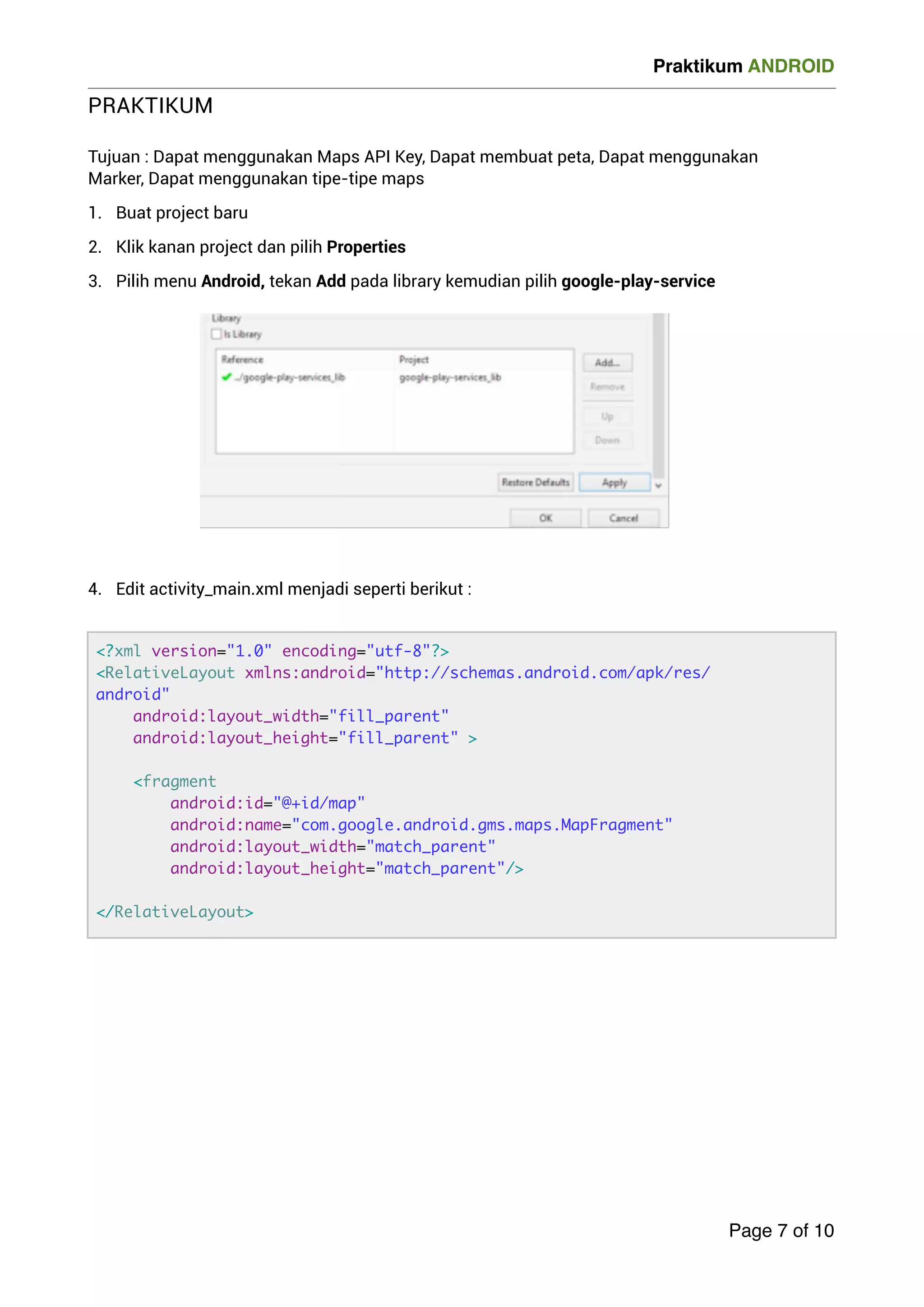 Praktikum ANDROID 
PRAKTIKUM 
! Tujuan : Dapat menggunakan Maps API Key, Dapat membuat peta, Dapat menggunakan 
Marker, Dapat menggunakan tipe-tipe maps 
1. Buat project baru 
2. Klik kanan project dan pilih Properties 
3. Pilih menu Android, tekan Add pada library kemudian pilih google-play-service 
!!!!!!!! 
4. Edit activity_main.xml menjadi seperti berikut : 
! 
Page 7 of 10 
?xml version=1.0 encoding=utf-8? 
RelativeLayout xmlns:android=http://schemas.android.com/apk/res/ 
android 
android:layout_width=fill_parent 
android:layout_height=fill_parent  
fragment 
android:id=@+id/map 
android:name=com.google.android.gms.maps.MapFragment 
android:layout_width=match_parent 
android:layout_height=match_parent/ 
/RelativeLayout 
 