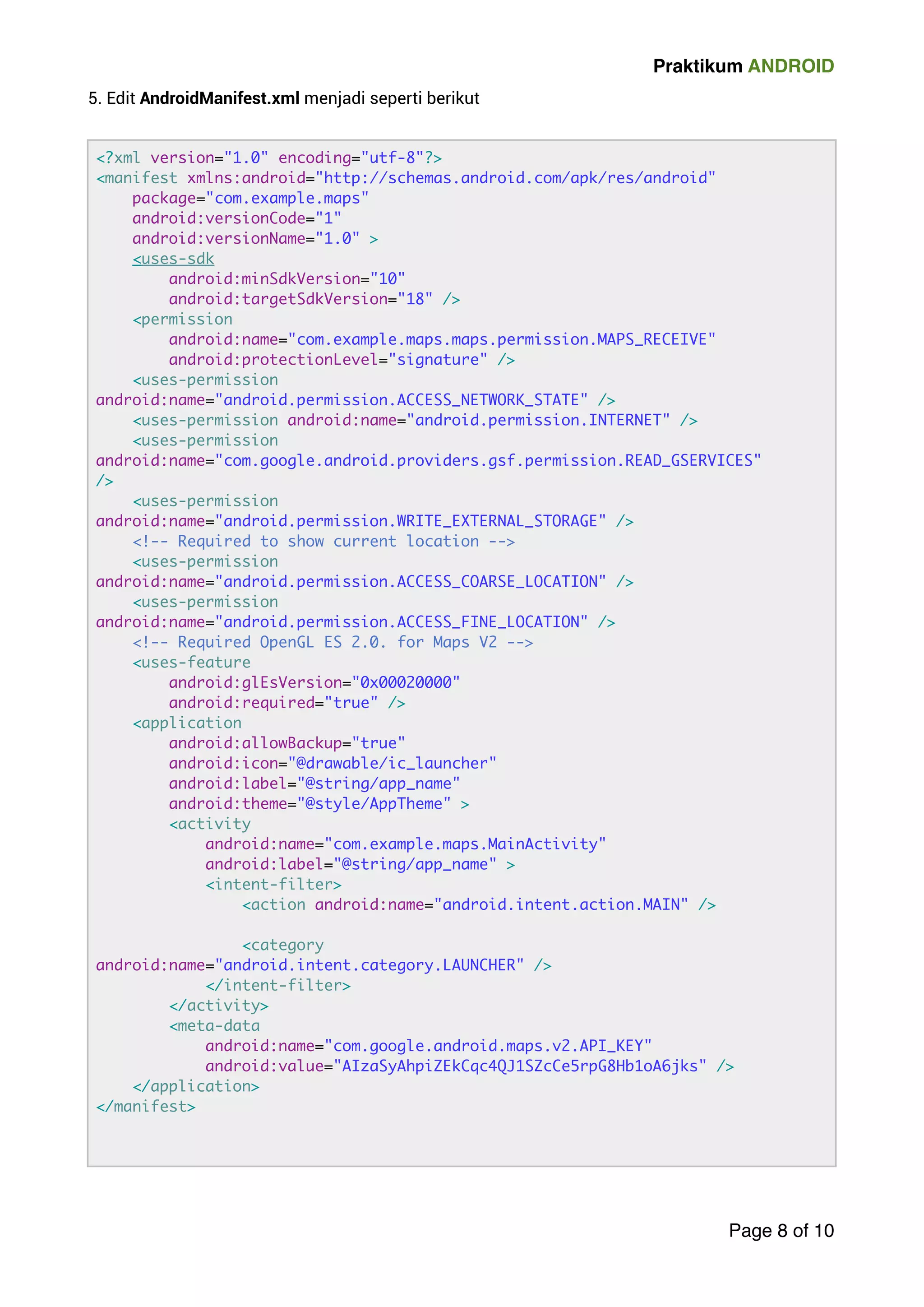 Praktikum ANDROID 
5. Edit AndroidManifest.xml menjadi seperti berikut 
! 
Page 8 of 10 
?xml version=1.0 encoding=utf-8? 
manifest xmlns:android=http://schemas.android.com/apk/res/android 
package=com.example.maps 
android:versionCode=1 
android:versionName=1.0  
uses-sdk 
android:minSdkVersion=10 
android:targetSdkVersion=18 / 
permission 
android:name=com.example.maps.maps.permission.MAPS_RECEIVE 
android:protectionLevel=signature / 
uses-permission 
android:name=android.permission.ACCESS_NETWORK_STATE / 
uses-permission android:name=android.permission.INTERNET / 
uses-permission 
android:name=com.google.android.providers.gsf.permission.READ_GSERVICES 
/ 
uses-permission 
android:name=android.permission.WRITE_EXTERNAL_STORAGE / 
!-- Required to show current location -- 
uses-permission 
android:name=android.permission.ACCESS_COARSE_LOCATION / 
uses-permission 
android:name=android.permission.ACCESS_FINE_LOCATION / 
!-- Required OpenGL ES 2.0. for Maps V2 -- 
uses-feature 
android:glEsVersion=0x00020000 
android:required=true / 
application 
android:allowBackup=true 
android:icon=@drawable/ic_launcher 
android:label=@string/app_name 
android:theme=@style/AppTheme  
activity 
android:name=com.example.maps.MainActivity 
android:label=@string/app_name  
intent-filter 
action android:name=android.intent.action.MAIN / ! 
category 
android:name=android.intent.category.LAUNCHER / 
/intent-filter 
/activity 
meta-data 
android:name=com.google.android.maps.v2.API_KEY 
android:value=AIzaSyAhpiZEkCqc4QJ1SZcCe5rpG8Hb1oA6jks / 
/application 
/manifest 
 