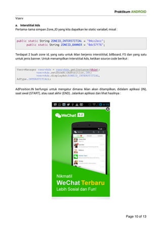 Praktikum ANDROID 
Vserv 
a. Interstitial Ads 
Pertama-tama simpan Zone_ID yang kita dapatkan ke static variabel, misal : 
Terdapat 2 buah zone id, yang satu untuk iklan berjenis interstitital, billboard, FS dan yang satu 
untuk jenis banner. Untuk menampilkan Interstitial Ads, ketikan source code berikut : 
AdPosition.IN berfungsi untuk mengatur dimana Iklan akan ditampilkan, didalam aplikasi (IN), 
saat awal (START), atau saat akhir (END). Jalankan aplikasi dan lihat hasilnya : 
 
Page 10 of 13 
public static String ZONEID_INTERSTITIAL = 94cc2ecc; 
public static String ZONEID_BANNER = 0dc57f76; 
VservManager vservAds = vservAds.getInstance(this); 
vservAds.setShowAt(AdPosition.IN); 
vservAds.displayAd(ZONEID_INTERSTITIAL, 
AdType.INTERSTITIAL); 
 