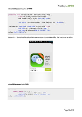 Praktikum ANDROID 
Interstitial Ads saat Launch (START) 
Saat activity dimulai, maka aplikasi secara otomatsi menampilkan iklan tipe interstitial tersebut. 
Interstitial Ads saat Exit (EXIT) 
 
Page 11 of 13 
protected void onCreate(Bundle savedInstanceState) { 
super.onCreate(savedInstanceState); 
setContentView(R.layout.activity_main); 
linLayout = (LinearLayout) findViewById(R.id.linLayout); 
VservManager vservAds = vservAds.getInstance(this); 
vservAds.setShowAt(AdPosition.START); 
vservAds.displayAd(ZONEID_INTERSTITIAL, 
AdType.INTERSTITIAL); 
@Override 
public void finish() { 
vservAds.setShowAt(AdPosition.END); 
vservAds.displayAd(ZONEID_INTERSTITIAL, 
AdType.INTERSTITIAL); 
} 
 