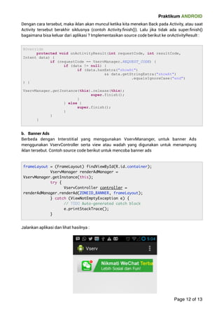 Praktikum ANDROID 
Dengan cara tersebut, maka iklan akan muncul ketika kita menekan Back pada Activity, atau saat 
Activity tersebut berakhir siklusnya (contoh Activity.finish()). Lalu jika tidak ada super.finish() 
bagaimana bisa keluar dari aplikasi ? Implementasikan source code berikut ke onActivityResult : 
b. Banner Ads 
Berbeda dengan Interstitial yang menggunakan VservMananger, untuk banner Ads 
menggunakan VservController serta view atau wadah yang digunakan untuk menampung 
iklan tersebut. Contoh source code berikut untuk mencoba banner ads 
Jalankan aplikasi dan lihat hasilnya : 
Page 12 of 13 
@Override 
protected void onActivityResult(int requestCode, int resultCode, 
Intent data) { 
if (requestCode == VservManager.REQUEST_CODE) { 
if (data != null) { 
if (data.hasExtra(showAt) 
 data.getStringExtra(showAt) 
.equalsIgnoreCase(end) 
) { 
VservManager.getInstance(this).release(this); 
super.finish(); 
} 
} else { 
super.finish(); 
} 
} 
} 
frameLayout = (FrameLayout) findViewById(R.id.container); 
VservManager renderAdManager = 
VservManager.getInstance(this); 
try { 
VservController controller = 
renderAdManager.renderAd(ZONEID_BANNER, frameLayout); 
} catch (ViewNotEmptyException e) { 
// TODO Auto-generated catch block 
e.printStackTrace(); 
} 
 