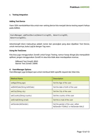 Praktikum ANDROID 
 
c. Testing Integration  
Adding Test Device 
Vserv SDK membolehkan kita untuk men-setting device kita menjadi device testing seperti halnya 
pada AdMob. 
AdvertisingID disini maksudnya adalah nomer dari perangkat yang akan dijadikan Test Device, 
untuk mencarinya, buka LogCat dengan Tag vserv. 
Using the TestZones 
Kita bisa juga menggunakan ZoneID untuk fungsi Testing, namun harap diingat jika mempublish 
aplikasi, jangan menggunakan ZoneID ini atau kita tidak akan mendapatkan revenue. 
Billboard Test ZoneID: 8063 
Banner Test ZoneID: 20846  
d. VservManager Options 
VservManager juga terdapat opsi untuk membuat lebih spesifik request dari iklan kita. 
 
Page 13 of 13 
VservManager.addTestDevice(AdvertisingID1, AdvertisingID2, 
AdvertisingID3); 

