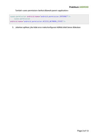 Praktikum ANDROID 
Tambah uses-permission berikut dibawah parent application 
5. Jalankan aplikasi, jika tidak error maka konfigurasi AdMob telah benar dilakukan. 
! 
Page 3 of 13 
uses-permission android:name=android.permission.INTERNET/ 
uses-permission 
android:name=android.permission.ACCESS_NETWORK_STATE/ 
 