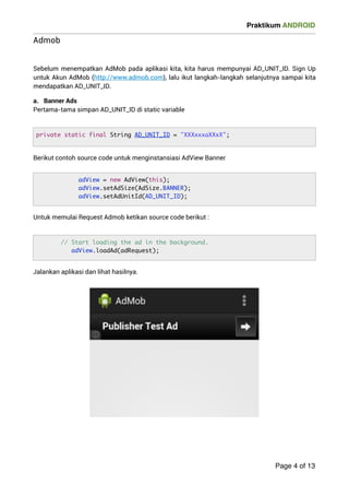 Praktikum ANDROID 
Admob 
! 
Sebelum menempatkan AdMob pada aplikasi kita, kita harus mempunyai AD_UNIT_ID. Sign Up 
untuk Akun AdMob (http://www.admob.com), lalu ikut langkah-langkah selanjutnya sampai kita 
mendapatkan AD_UNIT_ID. 
a. Banner Ads 
Pertama-tama simpan AD_UNIT_ID di static variable 
Berikut contoh source code untuk menginstansiasi AdView Banner 
Untuk memulai Request Admob ketikan source code berikut : 
Jalankan aplikasi dan lihat hasilnya. 
! 
Page 4 of 13 
private static final String AD_UNIT_ID = XXXxxxaXXxX; 
adView = new AdView(this); 
adView.setAdSize(AdSize.BANNER); 
adView.setAdUnitId(AD_UNIT_ID); 
// Start loading the ad in the background. 
adView.loadAd(adRequest); 
 