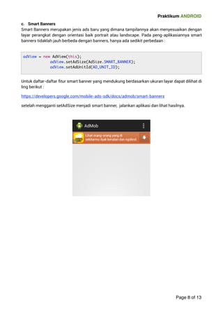 Praktikum ANDROID 
c. Smart Banners 
Smart Banners merupakan jenis ads baru yang dimana tampilannya akan menyesuaikan dengan 
layar perangkat dengan orientasi baik portrait atau landscape. Pada peng-aplikasiannya smart 
banners tidaklah jauh berbeda dengan banners, hanya ada sedikit perbedaan : 
Untuk daftar-daftar fitur smart banner yang mendukung berdasarkan ukuran layar dapat dilihat di 
ling berikut : 
https://developers.google.com/mobile-ads-sdk/docs/admob/smart-banners 
setelah mengganti setAdSize menjadi smart banner, jalankan aplikasi dan lihat hasilnya. 
 
Page 8 of 13 
adView = new AdView(this); 
adView.setAdSize(AdSize.SMART_BANNER); 
adView.setAdUnitId(AD_UNIT_ID); 
 