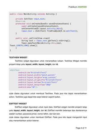 Praktikum ANDROID 
public class MainActivity extends Activity { 
! 
private EditText input_text; 
@Override 
protected void onCreate(Bundle savedInstanceState) { 
super.onCreate(savedInstanceState); 
setContentView(R.layout.activity_main); 
input_text = (EditText) findViewById(R.id.editText1); 
} 
public void _onClick(View view){ 
String text = input_text.getText().toString(); 
Toast.makeText(MainActivity.this,text, 
Toast.LENGTH_LONG).show(); 
TEXTVIEW WIDGET! 
! TextView widget digunakan untuk menampilkan tulisan. TextView Widget memiliki 
properti tetap yaitu layout_width, layout_height, dan id.! 
code diatas digunakan untuk membuat TextView. Pada java kita dapat menambahkan 
action. TextView juga dapat kita sisipi listener seperti button. ! 
! 
EDITTEXT WIDGET! 
! EditText widget digunakan untuk input data. EditText widget memiliki properti tetap 
yaitu layout_width, layout_height, dan id. EditText memiliki beberapa tipe diantarannya 
adalah number, password,email, nomor telfon, dan lain-lain. ! 
code diatas digunakan untuk membuat EditText. Pada java kita dapat mengambil input 
atau menambahkan action listener.! 
Page "4 of "11 
<EditText 
android:id="@+id/editText2" 
android:layout_width="match_parent" 
android:layout_height="wrap_content" 
android:layout_alignLeft="@+id/editText1" 
android:layout_below="@+id/editText1" 
android:layout_marginTop="20dp" 
android:ems="10"/> 
} 
} 
 