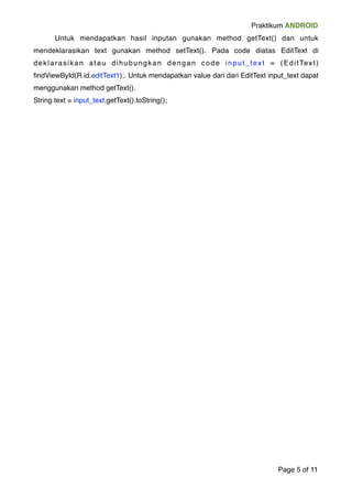 Praktikum ANDROID 
! Untuk mendapatkan hasil inputan gunakan method getText() dan untuk 
mendeklarasikan text gunakan method setText(). Pada code diatas EditText di 
deklarasikan atau dihubungkan dengan code input_text = (Edi tTex t ) 
findViewById(R.id.editText1);. Untuk mendapatkan value dari dari EditText input_text dapat 
menggunakan method getText(). ! 
String text = input_text.getText().toString(); 
Page "5 of "11 
 