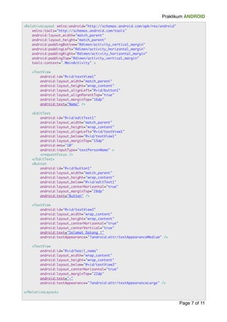 Praktikum ANDROID 
Page "7 of "11 
<RelativeLayout xmlns:android="http://schemas.android.com/apk/res/android" 
xmlns:tools="http://schemas.android.com/tools" 
android:layout_width="match_parent" 
android:layout_height="match_parent" 
android:paddingBottom="@dimen/activity_vertical_margin" 
android:paddingLeft="@dimen/activity_horizontal_margin" 
android:paddingRight="@dimen/activity_horizontal_margin" 
android:paddingTop="@dimen/activity_vertical_margin" 
tools:context=".MainActivity" > ! 
<TextView 
android:id="@+id/textView1" 
android:layout_width="match_parent" 
android:layout_height="wrap_content" 
android:layout_alignLeft="@+id/button1" 
android:layout_alignParentTop="true" 
android:layout_marginTop="16dp" 
android:text="Nama" /> ! 
<EditText 
android:id="@+id/editText1" 
android:layout_width="match_parent" 
android:layout_height="wrap_content" 
android:layout_alignLeft="@+id/textView1" 
android:layout_below="@+id/textView1" 
android:layout_marginTop="15dp" 
android:ems="10" 
android:inputType="textPersonName" > 
<requestFocus /> 
</EditText> 
<Button 
android:id="@+id/button1" 
android:layout_width="match_parent" 
android:layout_height="wrap_content" 
android:layout_below="@+id/editText1" 
android:layout_centerHorizontal="true" 
android:layout_marginTop="28dp" 
android:text="Button" /> ! 
<TextView 
android:id="@+id/textView3" 
android:layout_width="wrap_content" 
android:layout_height="wrap_content" 
android:layout_centerHorizontal="true" 
android:layout_centerVertical="true" 
android:text="Selamat Datang !" 
android:textAppearance="?android:attr/textAppearanceMedium" /> ! 
<TextView 
android:id="@+id/hasil_nama" 
android:layout_width="wrap_content" 
android:layout_height="wrap_content" 
android:layout_below="@+id/textView3" 
android:layout_centerHorizontal="true" 
android:layout_marginTop="22dp" 
android:text="-" 
android:textAppearance="?android:attr/textAppearanceLarge" /> ! 
</RelativeLayout> 
 
