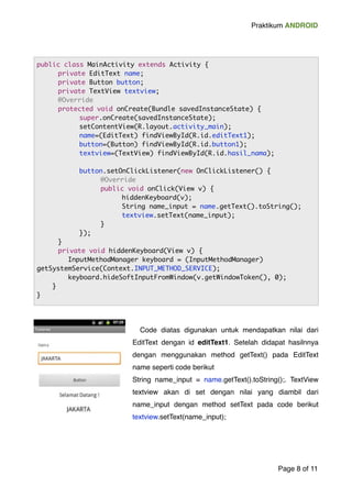 Praktikum ANDROID 
! 
! 
! Code diatas digunakan untuk mendapatkan nilai dari 
EditText dengan id editText1. Setelah didapat hasilnnya 
dengan menggunakan method getText() pada EditText 
name seperti code berikut ! 
String name_input = name.getText().toString();. TextView 
textview akan di set dengan nilai yang diambil dari 
name_input dengan method setText pada code berikut 
textview.setText(name_input);! 
! 
Page "8 of "11 
public class MainActivity extends Activity { 
private EditText name; 
private Button button; 
private TextView textview; 
@Override 
protected void onCreate(Bundle savedInstanceState) { 
super.onCreate(savedInstanceState); 
setContentView(R.layout.activity_main); 
name=(EditText) findViewById(R.id.editText1); 
button=(Button) findViewById(R.id.button1); 
textview=(TextView) findViewById(R.id.hasil_nama); 
button.setOnClickListener(new OnClickListener() { 
@Override 
public void onClick(View v) { 
hiddenKeyboard(v); 
String name_input = name.getText().toString(); 
textview.setText(name_input); 
} 
}); 
} 
private void hiddenKeyboard(View v) { 
InputMethodManager keyboard = (InputMethodManager) 
getSystemService(Context.INPUT_METHOD_SERVICE); 
keyboard.hideSoftInputFromWindow(v.getWindowToken(), 0); 
} 
} 
 