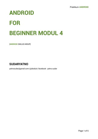 Praktikum ANDROID 
ANDROID 
FOR 
BEGINNER MODUL 4 
! 
[ANDROID SIKLUS HIDUP] 
!!!!! 
SUDARYATNO 
yatnosudar@gmail.com | @dodulz | facebook : yatno.sudar 
Page 1 of 5 
 