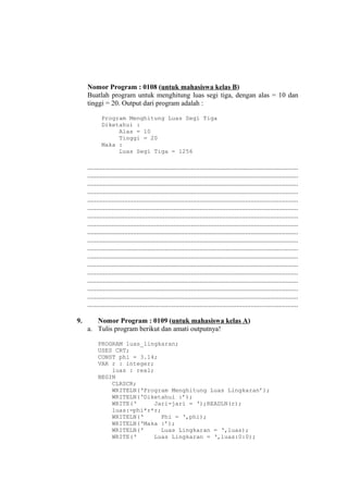 Nomor Program : 0108 (untuk mahasiswa kelas B)
Buatlah program untuk menghitung luas segi tiga, dengan alas = 10 dan
tinggi = 20. Output dari program adalah :
Program Menghitung Luas Segi Tiga
Diketahui :
Alas = 10
Tinggi = 20
Maka :
Luas Segi Tiga = 1256
........................................................................................................................
........................................................................................................................
........................................................................................................................
........................................................................................................................
........................................................................................................................
........................................................................................................................
........................................................................................................................
........................................................................................................................
........................................................................................................................
........................................................................................................................
........................................................................................................................
........................................................................................................................
........................................................................................................................
........................................................................................................................
........................................................................................................................
........................................................................................................................
........................................................................................................................
........................................................................................................................
9. Nomor Program : 0109 (untuk mahasiswa kelas A)
a. Tulis program berikut dan amati outputnya!
PROGRAM luas_lingkaran;
USES CRT;
CONST phi = 3.14;
VAR r : integer;
luas : real;
BEGIN
CLRSCR;
WRITELN(‘Program Menghitung Luas Lingkaran’);
WRITELN(‘Diketahui :’);
WRITE(‘ Jari-jari = ‘);READLN(r);
luas:=phi*r*r;
WRITELN(‘ Phi = ‘,phi);
WRITELN(‘Maka :’);
WRITELN(‘ Luas Lingkaran = ‘,luas);
WRITE(‘ Luas Lingkaran = ‘,luas:0:0);
 