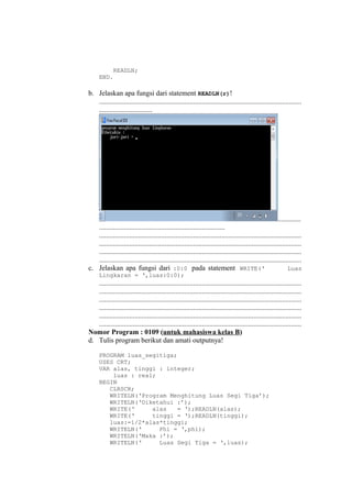 READLN;
END.
b. Jelaskan apa fungsi dari statement READLN(r)!
..................................................................................................................
..............................
.............
.......................................................................
..................................................................................................................
..................................................................................................................
..................................................................................................................
..................................................................................................................
c. Jelaskan apa fungsi dari :0:0 pada statement WRITE(‘ Luas
Lingkaran = ‘,luas:0:0);
..................................................................................................................
..................................................................................................................
..................................................................................................................
..................................................................................................................
..................................................................................................................
..................................................................................................................
Nomor Program : 0109 (untuk mahasiswa kelas B)
d. Tulis program berikut dan amati outputnya!
PROGRAM luas_segitiga;
USES CRT;
VAR alas, tinggi : integer;
luas : real;
BEGIN
CLRSCR;
WRITELN(‘Program Menghitung Luas Segi Tiga’);
WRITELN(‘Diketahui :’);
WRITE(‘ alas = ‘);READLN(alas);
WRITE(‘ tinggi = ‘);READLN(tinggi);
luas:=1/2*alas*tinggi;
WRITELN(‘ Phi = ‘,phi);
WRITELN(‘Maka :’);
WRITELN(‘ Luas Segi Tiga = ‘,luas);
 