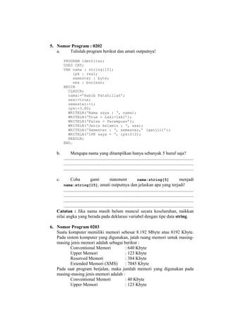 5. Nomor Program : 0202
a. Tulislah program berikut dan amati outputnya!
PROGRAM identitas;
USES CRT;
VAR nama : string[10];
ipk : real;
semester : byte;
sex : boolean;
BEGIN
CLRSCR;
nama:=’Habib Fatahillah’;
sex:=true;
semester:=1;
ipk:=3.80;
WRITELN(‘Nama saya : ‘, nama);
WRITELN(‘True = Laki-laki’);
WRITELN(‘False = Perempuan’);
WRITELN(‘Jenis kelamin : ‘, sex);
WRITELN(‘Semester : ‘, semester,’ (ganjil)’);
WRITELN(‘IPK saya = ‘, ipk:0:2);
READLN;
END.
b. Mengapa nama yang ditampilkan hanya sebanyak 5 huruf saja?
..................................................................................................................
..................................................................................................................
..................................................................................................................
c. Coba ganti statement nama:string[5] menjadi
nama:string[15], amati outputnya dan jelaskan apa yang terjadi!
..................................................................................................................
..................................................................................................................
..................................................................................................................
..................................................................................................................
Catatan : Jika nama masih belum muncul secara keseluruhan, naikkan
nilai angka yang berada pada deklarasi variabel dengan tipe data string.
6. Nomor Program 0203
Suatu komputer memiliki memori sebesar 8.192 Mbyte atau 8192 Kbyte.
Pada sistem komputer yang digunakan, jatah ruang memori untuk masing-
masing jenis memori adalah sebagai berikut :
Conventional Memori : 640 Kbyte
Upper Memori : 123 Kbyte
Reserved Memori : 384 Kbyte
Extended Memori (XMS) : 7045 Kbyte
Pada saat program berjalan, maka jumlah memori yang digunakan pada
masing-masing jenis memori adalah :
Conventional Memori : 40 Kbyte
Upper Memori : 123 Kbyte
 