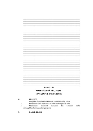 ........................................................................................................................
........................................................................................................................
........................................................................................................................
........................................................................................................................
........................................................................................................................
........................................................................................................................
........................................................................................................................
........................................................................................................................
........................................................................................................................
........................................................................................................................
........................................................................................................................
........................................................................................................................
........................................................................................................................
........................................................................................................................
........................................................................................................................
........................................................................................................................
........................................................................................................................
........................................................................................................................
........................................................................................................................
........................................................................................................................
........................................................................................................................
........................................................................................................................
........................................................................................................................
........................................................................................................................
........................................................................................................................
........................................................................................................................
........................................................................................................................
........................................................................................................................
........................................................................................................................
........................................................................................................................
........................................................................................................................
........................................................................................................................
MODUL III
MASUKAN DAN KELUARAN
(DATA INPUT DAN OUTPUT)
A. TUJUAN
1. Mengenal fasilitas masukan dan keluaran dalam Pascal
2. Memahami cara memasukkan serta menampilkan data
3. Memahami statement masukan dan keluaran serta
mengaplikasikannya dalam program
B. DASAR TEORI
 