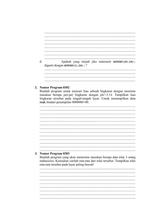 ..................................................................................................................
..................................................................................................................
..................................................................................................................
..................................................................................................................
..................................................................................................................
..................................................................................................................
..................................................................................................................
..................................................................................................................
d. Apakah yang terjadi jika statement GOTOXY(20,24);
diganti dengan GOTOXY(1,24); ?
..................................................................................................................
..................................................................................................................
..................................................................................................................
..................................................................................................................
2. Nomor Program 0302
Buatlah program untuk mencari luas sebuah lingkaran dengan meminta
masukan berupa jari-jari lingkaran dengan phi=3.14. Tampilkan luas
lingkaran tersebut pada tengah-tengah layar. Untuk menampilkan data
real, hindari penampilan 0000000+00.
........................................................................................................................
........................................................................................................................
........................................................................................................................
........................................................................................................................
........................................................................................................................
........................................................................................................................
........................................................................................................................
........................................................................................................................
........................................................................................................................
........................................................................................................................
........................................................................................................................
........................................................................................................................
........................................................................................................................
3. Nomor Program 0303
Buatlah program yang akan menerima masukan berupa data nilai 3 orang
mahasiswa. Kemudian carilah rata-rata dari nilai tersebut. Tampilkan nilai
rata-rata tersebut pada layar paling bawah!
........................................................................................................................
........................................................................................................................
........................................................................................................................
........................................................................................................................
........................................................................................................................
........................................................................................................................
........................................................................................................................
........................................................................................................................
........................................................................................................................
 