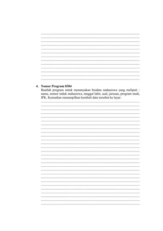 ........................................................................................................................
........................................................................................................................
........................................................................................................................
........................................................................................................................
........................................................................................................................
........................................................................................................................
........................................................................................................................
........................................................................................................................
........................................................................................................................
........................................................................................................................
........................................................................................................................
........................................................................................................................
........................................................................................................................
4. Nomor Program 0304
Buatlah program untuk menanyakan biodata mahasiswa yang meliputi :
nama, nomor induk mahasiswa, tanggal lahir, asal, jurusan, program studi,
IPK. Kemudian menampilkan kembali data tersebut ke layar.
........................................................................................................................
........................................................................................................................
........................................................................................................................
........................................................................................................................
........................................................................................................................
........................................................................................................................
........................................................................................................................
........................................................................................................................
........................................................................................................................
........................................................................................................................
........................................................................................................................
........................................................................................................................
........................................................................................................................
........................................................................................................................
........................................................................................................................
........................................................................................................................
........................................................................................................................
........................................................................................................................
........................................................................................................................
........................................................................................................................
........................................................................................................................
........................................................................................................................
........................................................................................................................
........................................................................................................................
........................................................................................................................
........................................................................................................................
........................................................................................................................
........................................................................................................................
 
