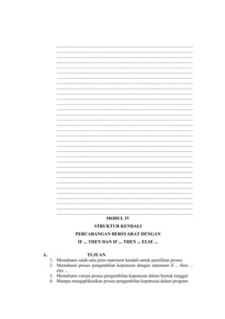 ........................................................................................................................
........................................................................................................................
........................................................................................................................
........................................................................................................................
........................................................................................................................
........................................................................................................................
........................................................................................................................
........................................................................................................................
........................................................................................................................
........................................................................................................................
........................................................................................................................
........................................................................................................................
........................................................................................................................
........................................................................................................................
........................................................................................................................
........................................................................................................................
........................................................................................................................
........................................................................................................................
........................................................................................................................
........................................................................................................................
........................................................................................................................
........................................................................................................................
........................................................................................................................
........................................................................................................................
........................................................................................................................
........................................................................................................................
........................................................................................................................
........................................................................................................................
........................................................................................................................
........................................................................................................................
........................................................................................................................
........................................................................................................................
........................................................................................................................
MODUL IV
STRUKTUR KENDALI
PERCABANGAN BERSYARAT DENGAN
IF ... THEN DAN IF ... THEN ... ELSE ...
A. TUJUAN
1. Memahami salah satu jenis statement kendali untuk pemilihan proses
2. Memahami proses pengambilan keputusan dengan statement if ... then ...
else ...
3. Memahami variasi proses pengambilan keputusan dalam bentuk tunggal
4. Mampu mengaplikasikan proses pengambilan keputusan dalam program
 