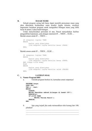 B. DASAR TEORI
Sebuah program sering kali harus dapat memilih pernyataan mana yang
akan dikerjakan berdasarkan suatu kondisi logika tertentu, misalnya
bagaimana membuat program untuk mengetahui bilangan mana yang lebih
besar di antara 2 (dua) buah bilangan.
Untuk menyelesaikan persoalan di atas, Pascal menyediakan fasilitas
pengambilan keputusan, yaitu dengan statement IF ... THEN ... ELSE ...
Bentuk umum untuk IF ... THEN ...
IF (ekspresi logika) THEN
BEGIN
bagian yang dikerjakan
jika ekspresi logika bernilai benar (TRUE)
END;
Bentuk umum untuk IF ... THEN ... ELSE ...
IF (ekspresi logika) THEN
BEGIN
bagian yang dikerjakan
jika ekspresi logika bernilai benar (TRUE)
END {tanpa titik koma}
ELSE
BEGIN
bagian yang dikerjakan
jika ekspresi logika bernilai salah (FALSE)
END;
C. LATIHAN SOAL
1. Nomor Program 0401
a. Tulislah program berikut ini, kemudian amati outputnya!
PROGRAM tanya;
USES CRT;
VAR a : real;
BEGIN
CLRSCR;
WRITE(‘Masukkan sebuah bilangan di bawah 100’);
READLN(a);
IF a<100 THEN
WRITE(‘Terima Kasih’);
READLN;
END.
b. Apa yang terjadi jika anda memasukkan nilai kurang dari 100,
jelaskan!
..................................................................................................................
..................................................................................................................
..................................................................................................................
 
