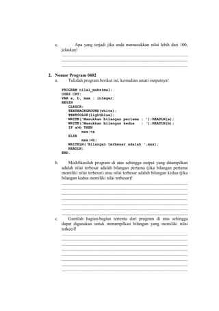 c. Apa yang terjadi jika anda memasukkan nilai lebih dari 100,
jelaskan!
..................................................................................................................
..................................................................................................................
..................................................................................................................
2. Nomor Program 0402
a. Tulislah program berikut ini, kemudian amati outputnya!
PROGRAM nilai_maksimal;
USES CRT;
VAR a, b, max : integer;
BEGIN
CLRSCR;
TEXTBACKGROUND(white);
TEXTCOLOR(lightblue);
WRITE(‘Masukkan bilangan pertama : ’);READLN(a);
WRITE(‘Masukkan bilangan kedua : ‘);READLN(b);
IF a>b THEN
max:=a
ELSE
max:=b;
WRITELN(‘Bilangan terbesar adalah ‘,max);
READLN;
END.
b. Modifikasilah program di atas sehingga output yang ditampilkan
adalah nilai terbesar adalah bilangan pertama (jika bilangan pertama
memiliki nilai terbesar) atau nilai terbesar adalah bilangan kedua (jika
bilangan kedua memiliki nilai terbesar)!
..................................................................................................................
..................................................................................................................
..................................................................................................................
..................................................................................................................
..................................................................................................................
..................................................................................................................
..................................................................................................................
c. Gantilah bagian-bagian tertentu dari program di atas sehingga
dapat digunakan untuk menampilkan bilangan yang memiliki nilai
terkecil!
..................................................................................................................
..................................................................................................................
..................................................................................................................
..................................................................................................................
..................................................................................................................
..................................................................................................................
..................................................................................................................
..................................................................................................................
 