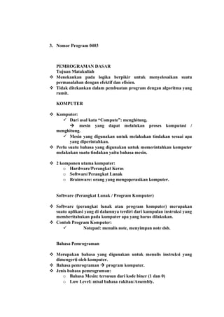 3. Nomor Program 0403
PEMROGRAMAN DASAR
Tujuan Matakuliah
 Menekankan pada logika berpikir untuk menyelesaikan suatu
permasalahan dengan efektif dan efisien.
 Tidak ditekankan dalam pembuatan program dengan algoritma yang
rumit.
KOMPUTER
 Komputer:
 Dari asal kata “Compute”: menghitung.
 mesin yang dapat melalukan proses komputasi /
menghitung.
 Mesin yang digunakan untuk melakukan tindakan sesuai apa
yang diperintahkan.
 Perlu suatu bahasa yang digunakan untuk memerintahkan komputer
melakukan suatu tindakan yaitu bahasa mesin.
 2 komponen utama komputer:
o Hardware/Perangkat Keras
o Software/Perangkat Lunak
o Brainware: orang yang mengoperasikan komputer.
Software (Perangkat Lunak / Program Komputer)
 Software (perangkat lunak atau program komputer) merupakan
suatu aplikasi yang di dalamnya terdiri dari kumpulan instruksi yang
memberitahukan pada komputer apa yang harus dilakukan.
 Contoh Program Komputer:
 Notepad: menulis note, menyimpan note dsb.
Bahasa Pemrograman
 Merupakan bahasa yang digunakan untuk menulis instruksi yang
dimengerti oleh komputer.
 Bahasa pemrograman  program komputer.
 Jenis bahasa pemrograman:
o Bahasa Mesin: tersusun dari kode biner (1 dan 0)
o Low Level: misal bahasa rakitan/Assembly.
 