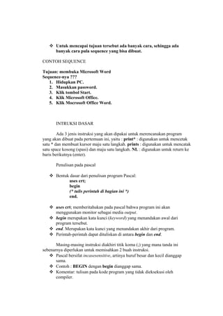  Untuk mencapai tujuan tersebut ada banyak cara, sehingga ada
banyak cara pula sequence yang bisa dibuat.
CONTOH SEQUENCE
Tujuan: membuka Microsoft Word
Sequence-nya ???
1. Hidupkan PC.
2. Masukkan password.
3. Klik tombol Start.
4. Klik Microsoft Office.
5. Klik Mocrosoft Office Word.
INTRUKSI DASAR
Ada 3 jenis instruksi yang akan dipakai untuk merencanakan program
yang akan dibuat pada pertemuan ini, yaitu : print* : digunakan untuk mencetak
satu * dan membuat kursor maju satu langkah. prints : digunakan untuk mencatak
satu space kosong (spasi) dan maju satu langkah. NL : digunakan untuk return ke
baris berikutnya (enter).
Penulisan pada pascal
 Bentuk dasar dari penulisan program Pascal:
uses crt;
begin
(* tulis perintah di bagian ini *)
end.
 uses crt; memberitahukan pada pascal bahwa program ini akan
menggunakan monitor sebagai media output.
 begin merupakan kata kunci (keyword) yang menandakan awal dari
program tersebut.
 end. Merupakan kata kunci yang menandakan akhir dari program.
 Perintah-perintah dapat dituliskan di antara begin dan end.
Masing-masing instruksi diakhiri titik koma (;) yang mana tanda ini
sebenarnya diperlukan untuk memisahkan 2 buah instruksi.
 Pascal bersifat incasesensitive, artinya huruf besar dan kecil dianggap
sama.
 Contoh : BEGIN dengan begin dianggap sama.
 Komentar: tulisan pada kode program yang tidak dieksekusi oleh
compiler.
 